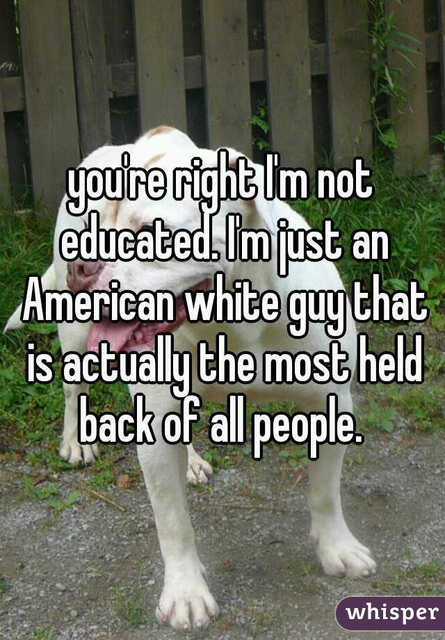 you're right I'm not educated. I'm just an American white guy that is actually the most held back of all people. 