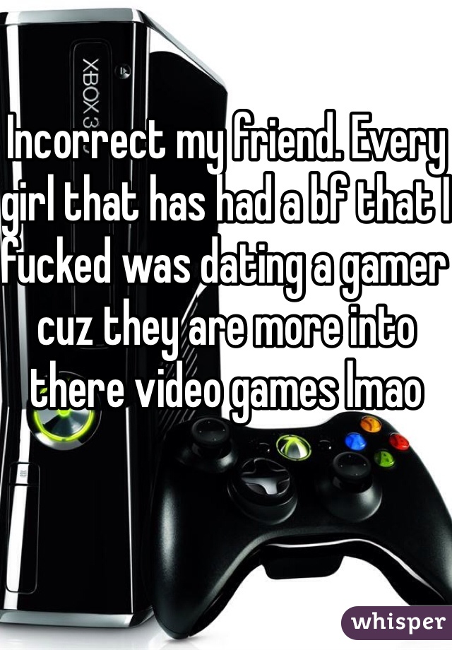 Incorrect my friend. Every girl that has had a bf that I fucked was dating a gamer cuz they are more into there video games lmao