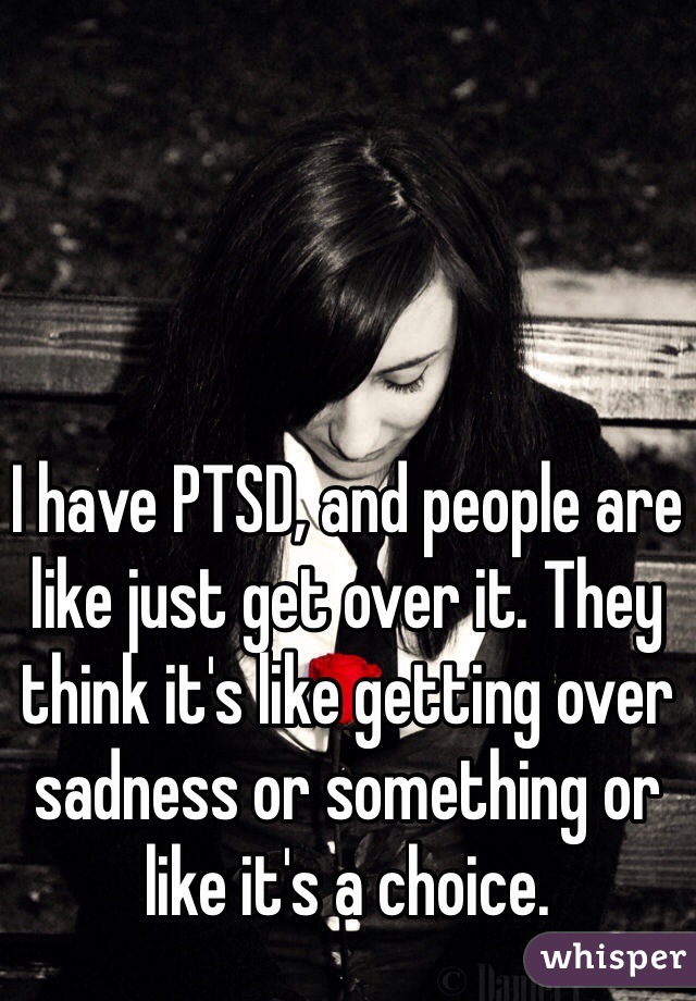 I have PTSD, and people are like just get over it. They think it's like getting over sadness or something or like it's a choice.