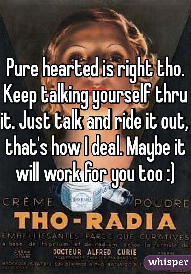 Pure hearted is right tho. Keep talking yourself thru it. Just talk and ride it out, that's how I deal. Maybe it will work for you too :)