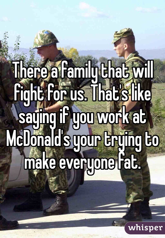 There a family that will fight for us. That's like saying if you work at McDonald's your trying to make everyone fat.