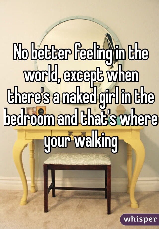 No better feeling in the world, except when there's a naked girl in the bedroom and that's where your walking 