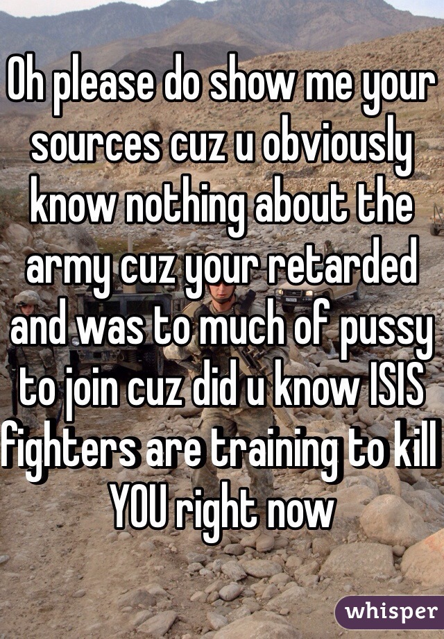 Oh please do show me your sources cuz u obviously know nothing about the army cuz your retarded and was to much of pussy to join cuz did u know ISIS fighters are training to kill YOU right now