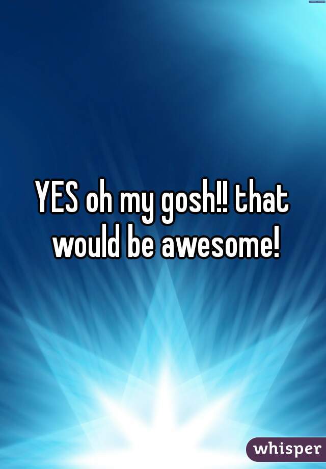 YES oh my gosh!! that would be awesome!