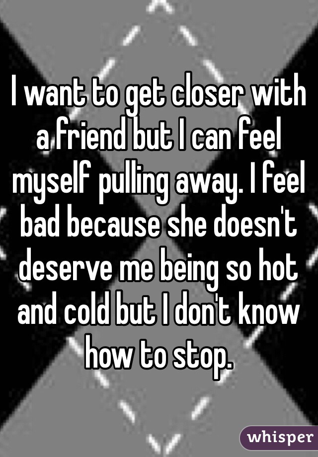 I want to get closer with a friend but I can feel myself pulling away. I feel bad because she doesn't deserve me being so hot and cold but I don't know how to stop. 