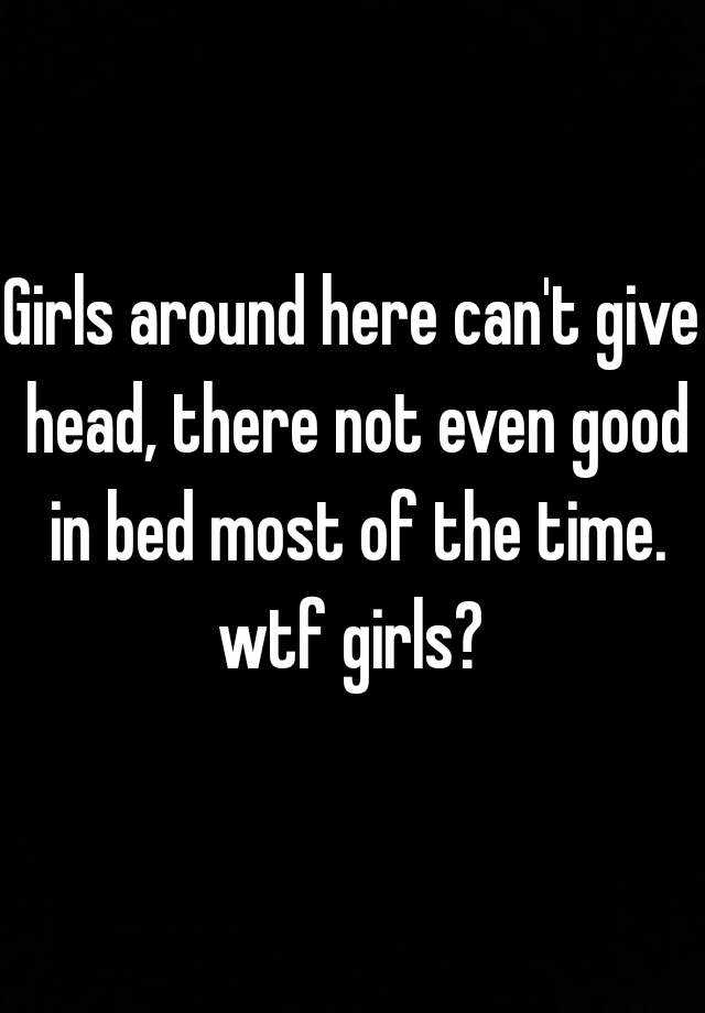 Girls Around Here Can T Give Head There Not Even Good In Bed Most Of The Time Wtf Girls