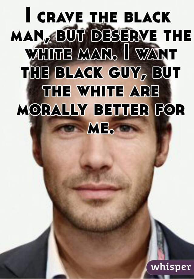 I crave the black man, but deserve the white man. I want the black guy, but the white are morally better for me.