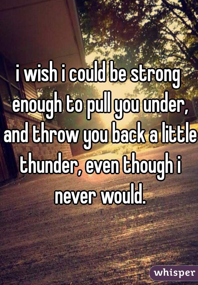 i wish i could be strong enough to pull you under, and throw you back a little thunder, even though i never would.