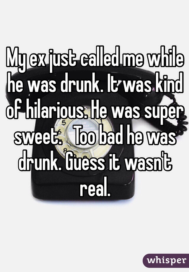 My ex just called me while he was drunk. It was kind of hilarious. He was super sweet.   Too bad he was drunk. Guess it wasn't real. 
