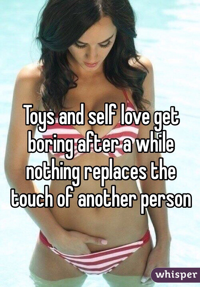 Toys and self love get boring after a while nothing replaces the touch of another person