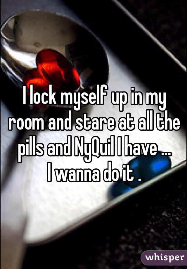 I lock myself up in my room and stare at all the pills and NyQuil I have ...
I wanna do it .