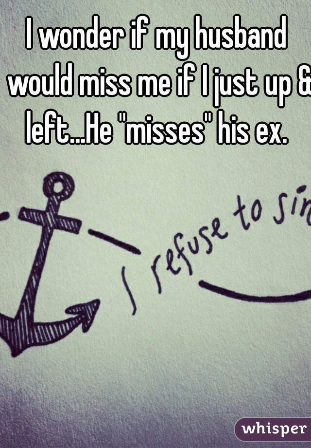 I wonder if my husband would miss me if I just up & left...He "misses" his ex. 