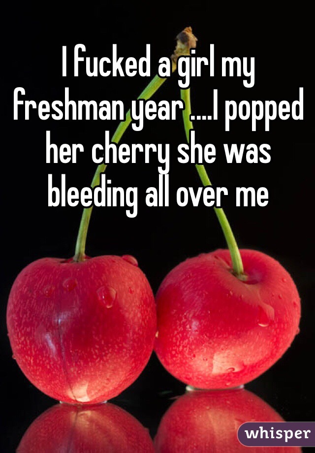 I fucked a girl my freshman year ....I popped her cherry she was bleeding all over me 
