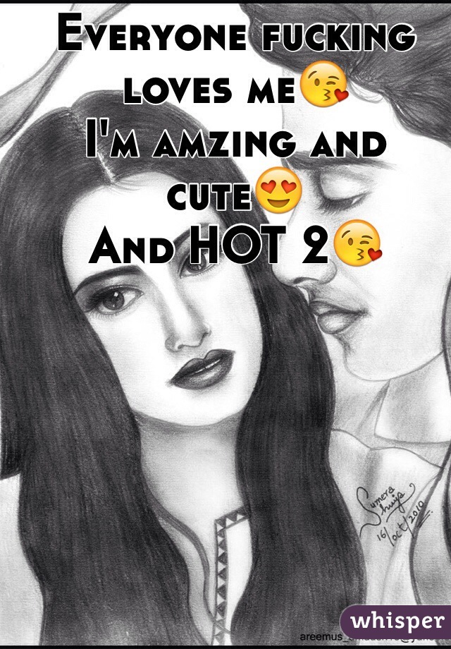 Everyone fucking loves me😘
I'm amzing and cute😍
And HOT 2😘