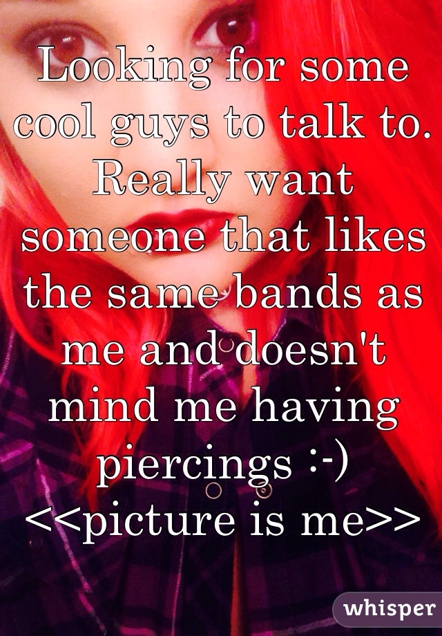 Looking for some cool guys to talk to. Really want someone that likes the same bands as me and doesn't mind me having piercings :-) 
<<picture is me>>