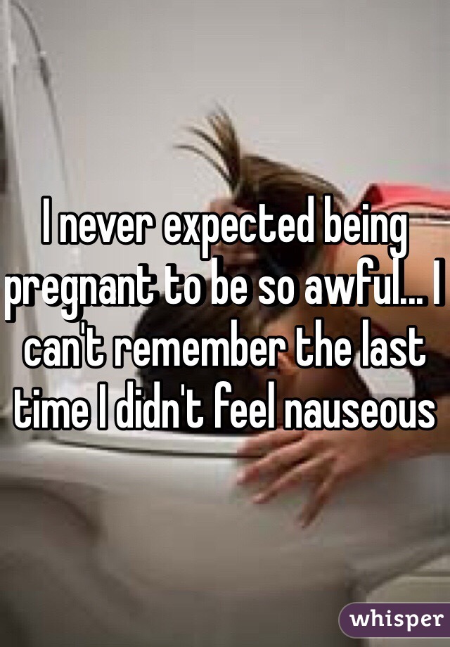 I never expected being pregnant to be so awful... I can't remember the last time I didn't feel nauseous 