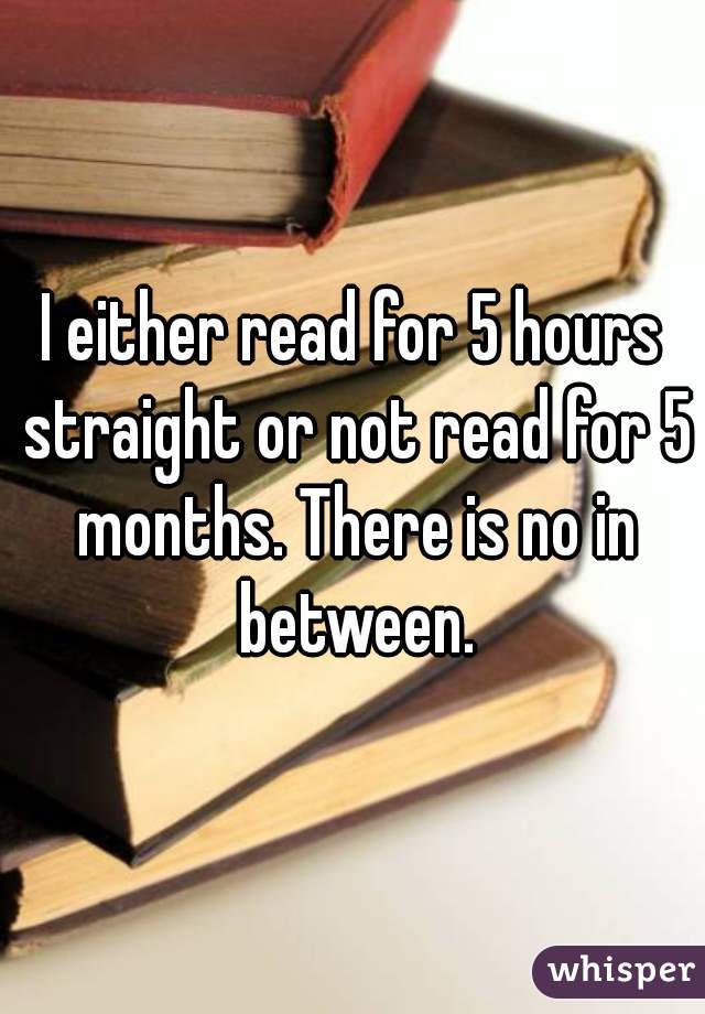 I either read for 5 hours straight or not read for 5 months. There is no in between.
