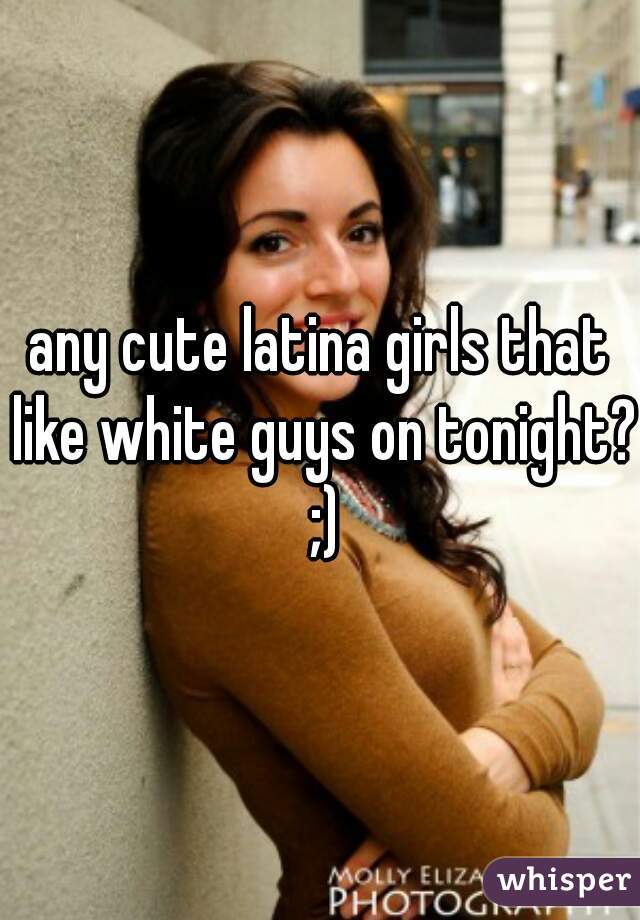 any cute latina girls that like white guys on tonight? ;)