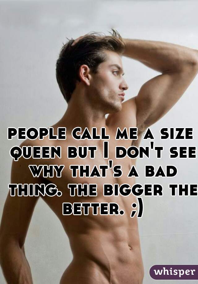people call me a size queen but I don't see why that's a bad thing. the bigger the better. ;)
