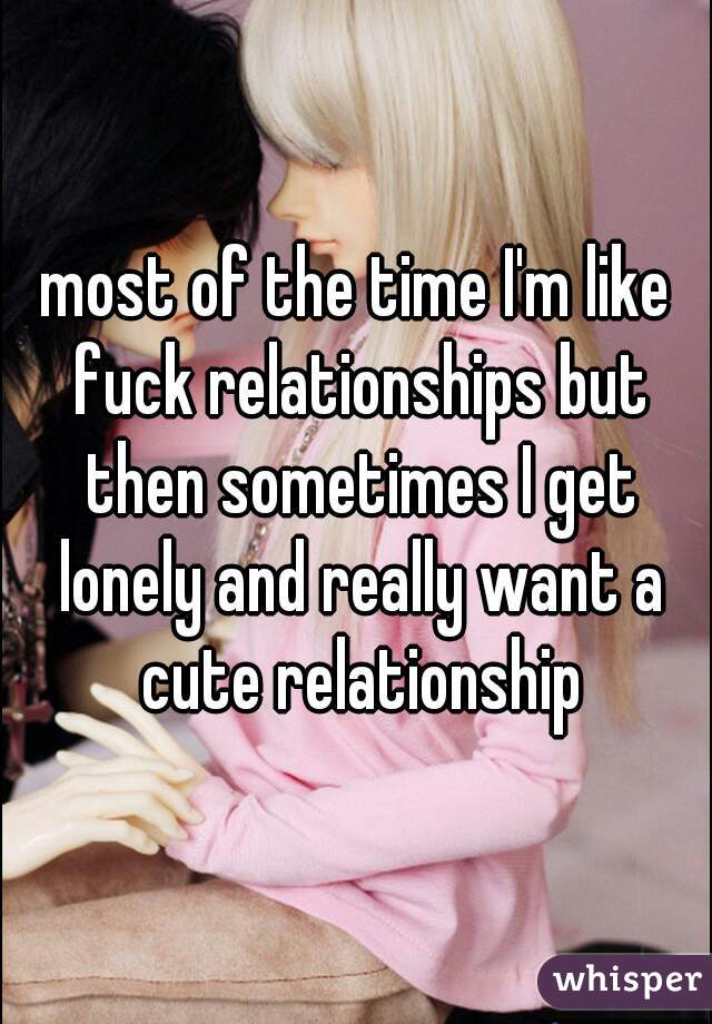 most of the time I'm like fuck relationships but then sometimes I get lonely and really want a cute relationship