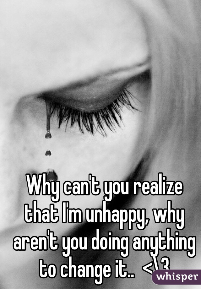 Why can't you realize that I'm unhappy, why aren't you doing anything to change it..  <\3