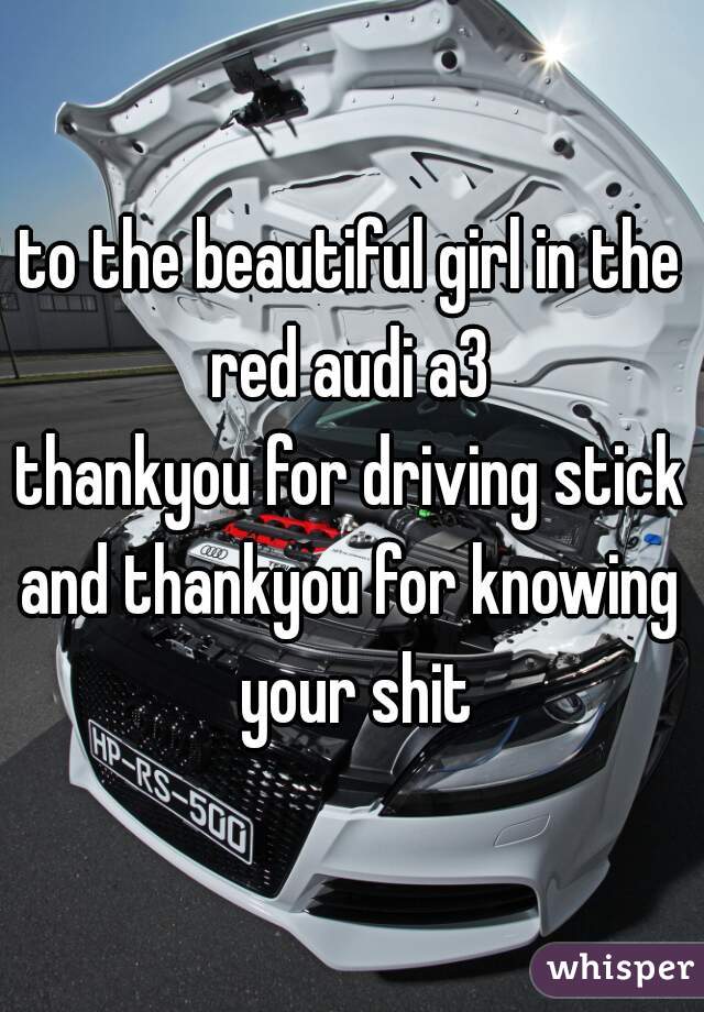 to the beautiful girl in the red audi a3 
thankyou for driving stick
and thankyou for knowing your shit