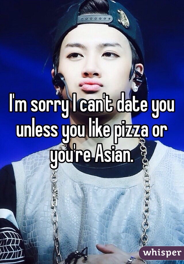 I'm sorry I can't date you unless you like pizza or you're Asian.