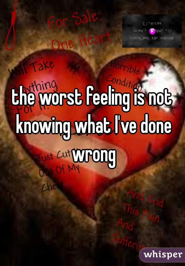 the worst feeling is not knowing what I've done wrong