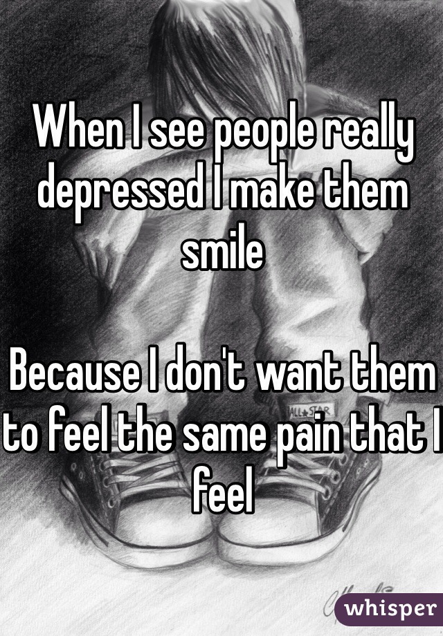 When I see people really depressed I make them smile

Because I don't want them to feel the same pain that I feel 