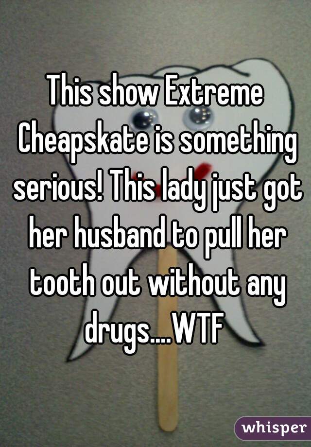 This show Extreme Cheapskate is something serious! This lady just got her husband to pull her tooth out without any drugs....WTF 