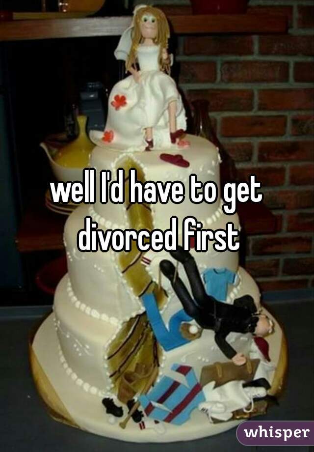well I'd have to get divorced first