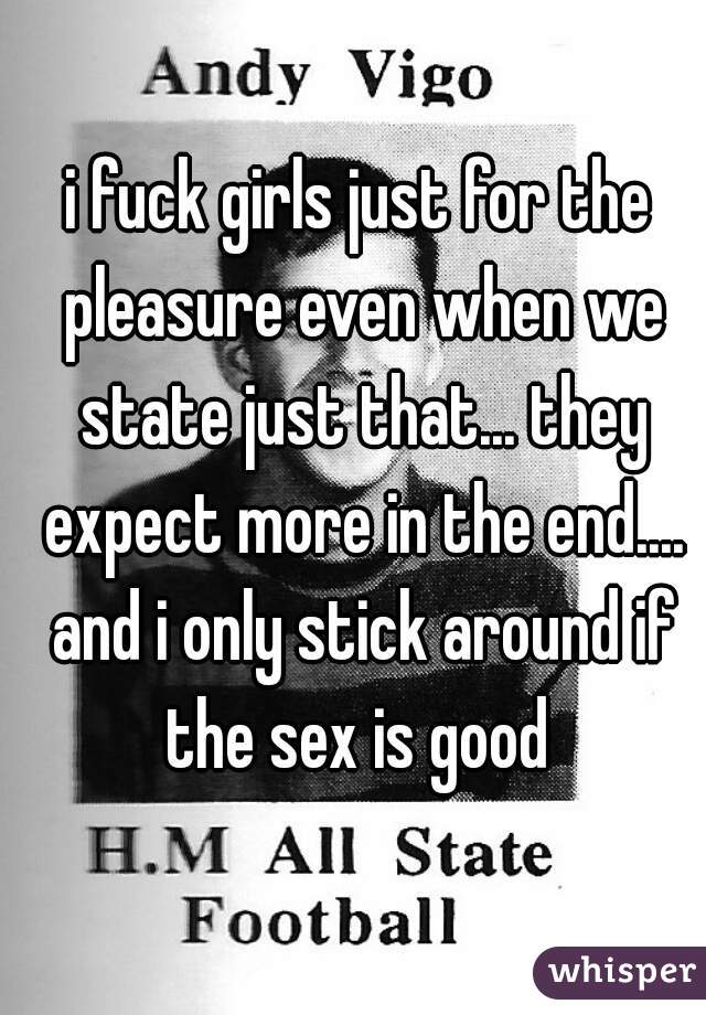 i fuck girls just for the pleasure even when we state just that... they expect more in the end.... and i only stick around if the sex is good 
