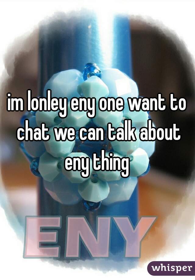im lonley eny one want to chat we can talk about eny thing 