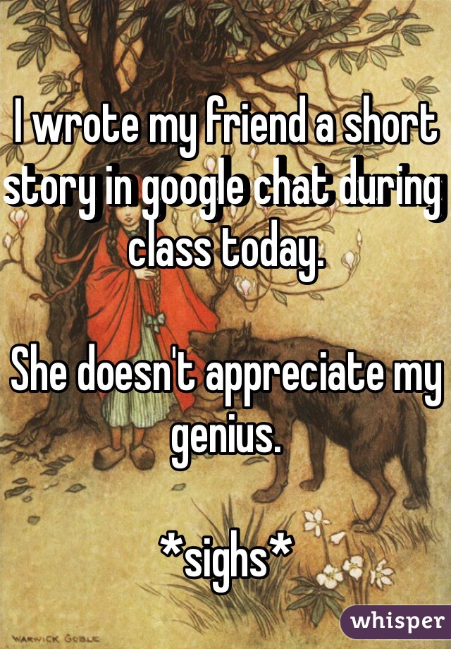 I wrote my friend a short story in google chat during class today.

She doesn't appreciate my genius.

*sighs*