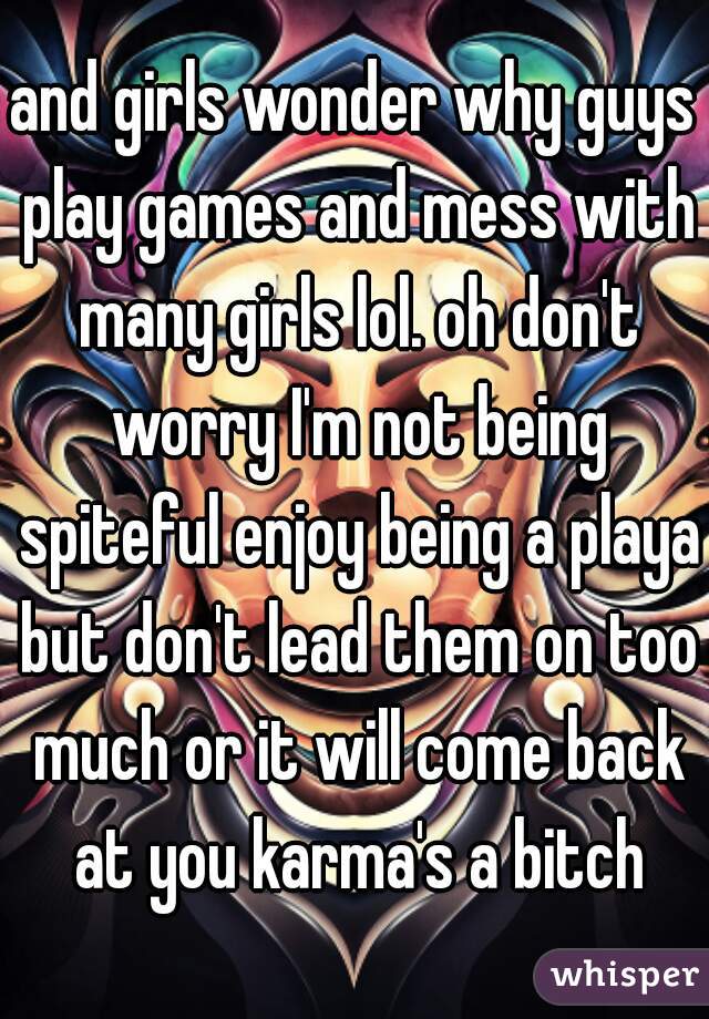 and girls wonder why guys play games and mess with many girls lol. oh don't worry I'm not being spiteful enjoy being a playa but don't lead them on too much or it will come back at you karma's a bitch