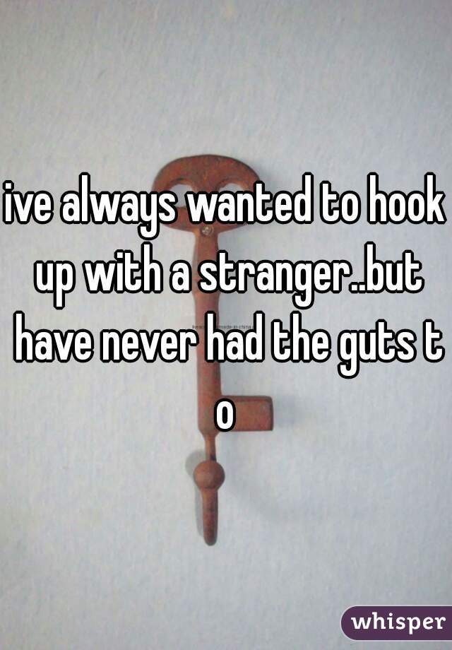 ive always wanted to hook up with a stranger..but have never had the guts to
