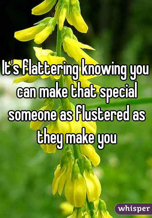 It's flattering knowing you can make that special someone as flustered as they make you