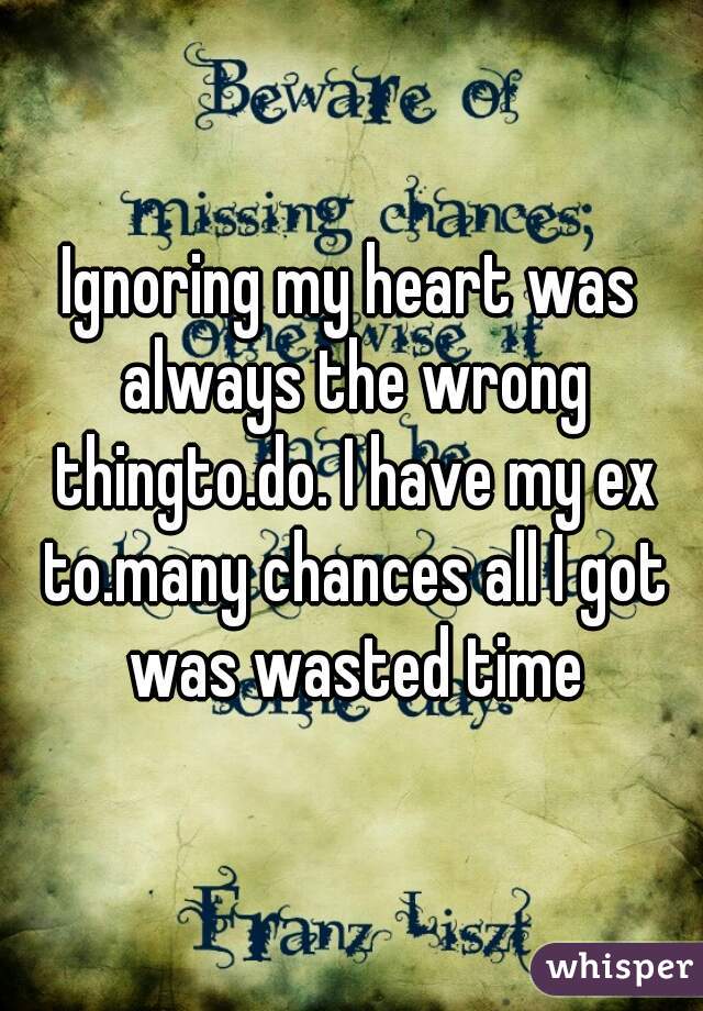 Ignoring my heart was always the wrong thingto.do. I have my ex to.many chances all I got was wasted time