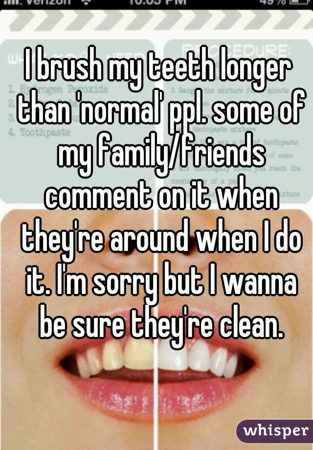 I brush my teeth longer than 'normal' ppl. some of my family/friends comment on it when they're around when I do it. I'm sorry but I wanna be sure they're clean.