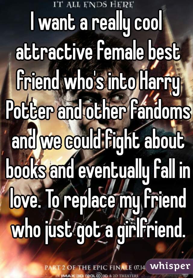 I want a really cool attractive female best friend who's into Harry Potter and other fandoms and we could fight about books and eventually fall in love. To replace my friend who just got a girlfriend.