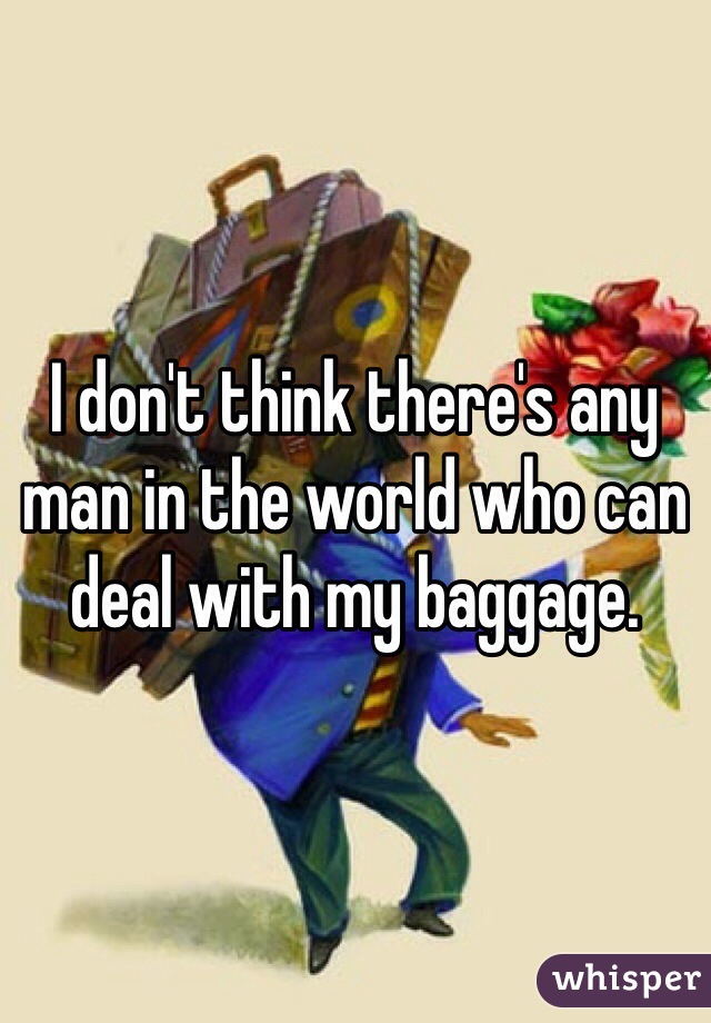 I don't think there's any man in the world who can deal with my baggage. 
