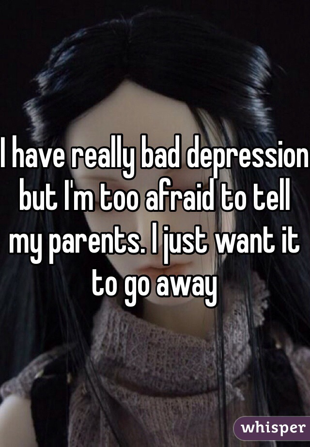 I have really bad depression but I'm too afraid to tell my parents. I just want it to go away