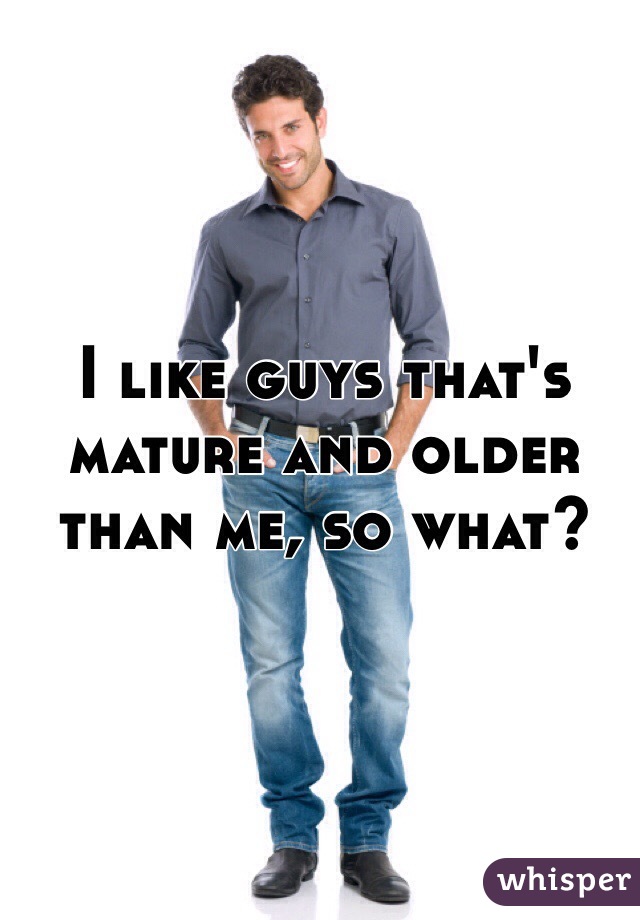 I like guys that's mature and older than me, so what?