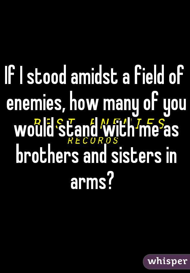 If I stood amidst a field of enemies, how many of you would stand with me as brothers and sisters in arms?  