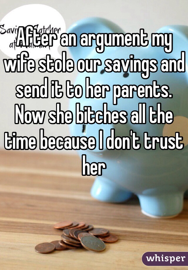 After an argument my wife stole our savings and send it to her parents.
Now she bitches all the time because I don't trust her