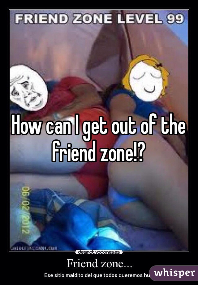 How can I get out of the friend zone!?