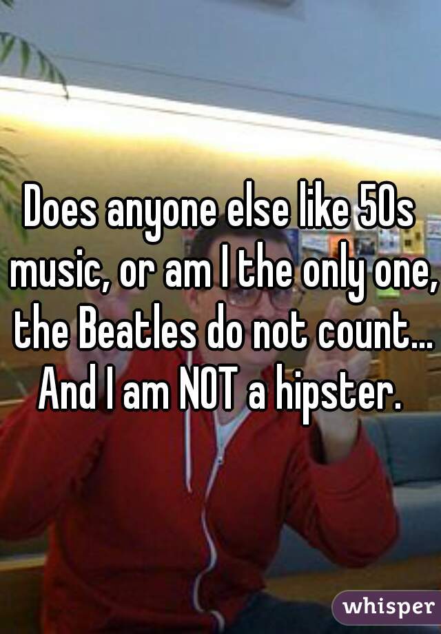 Does anyone else like 50s music, or am I the only one, the Beatles do not count... And I am NOT a hipster. 
