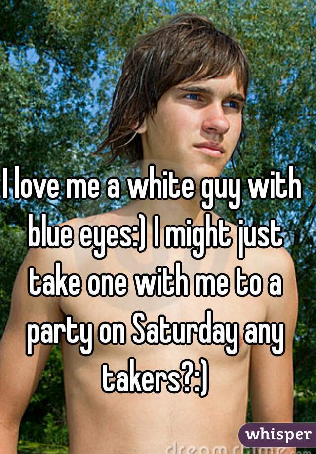 I love me a white guy with blue eyes:) I might just take one with me to a party on Saturday any takers?:)