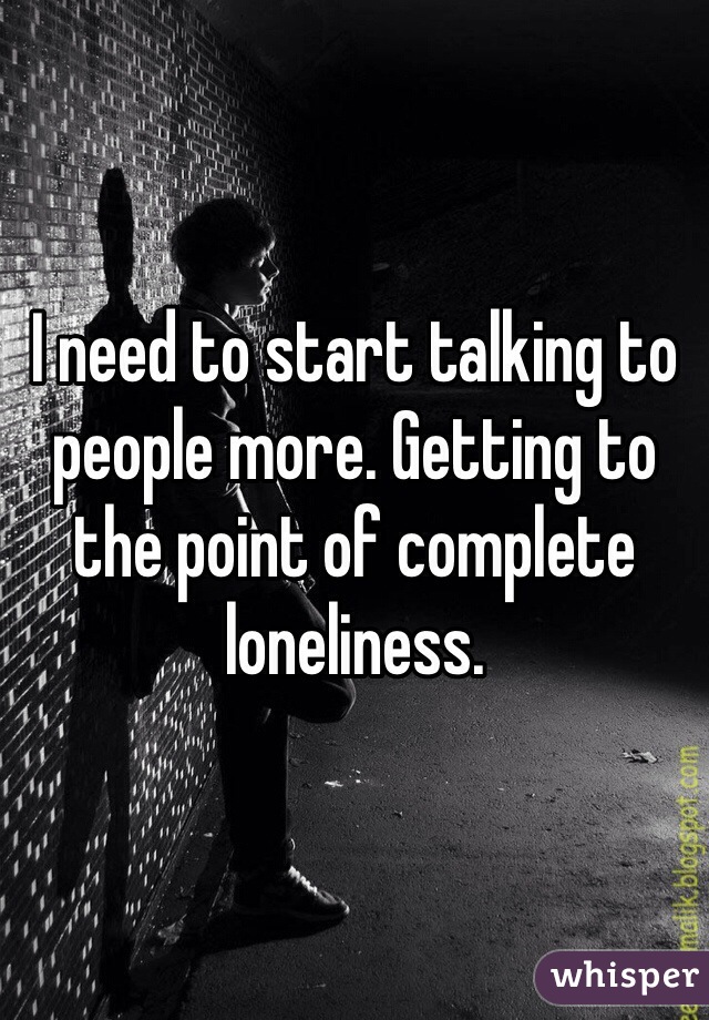 I need to start talking to people more. Getting to the point of complete loneliness. 