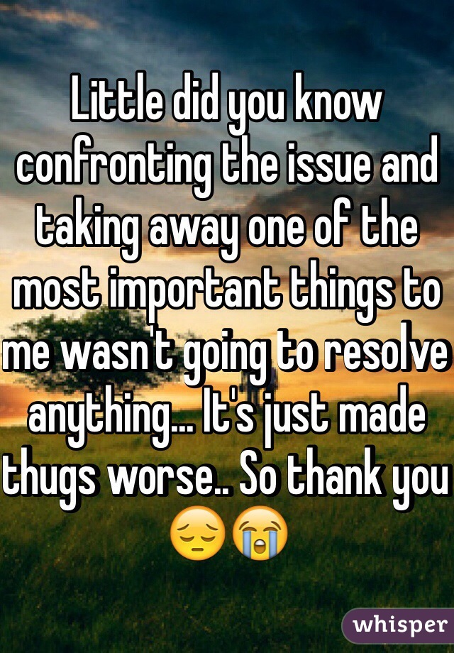 Little did you know confronting the issue and taking away one of the most important things to me wasn't going to resolve anything... It's just made thugs worse.. So thank you 😔😭